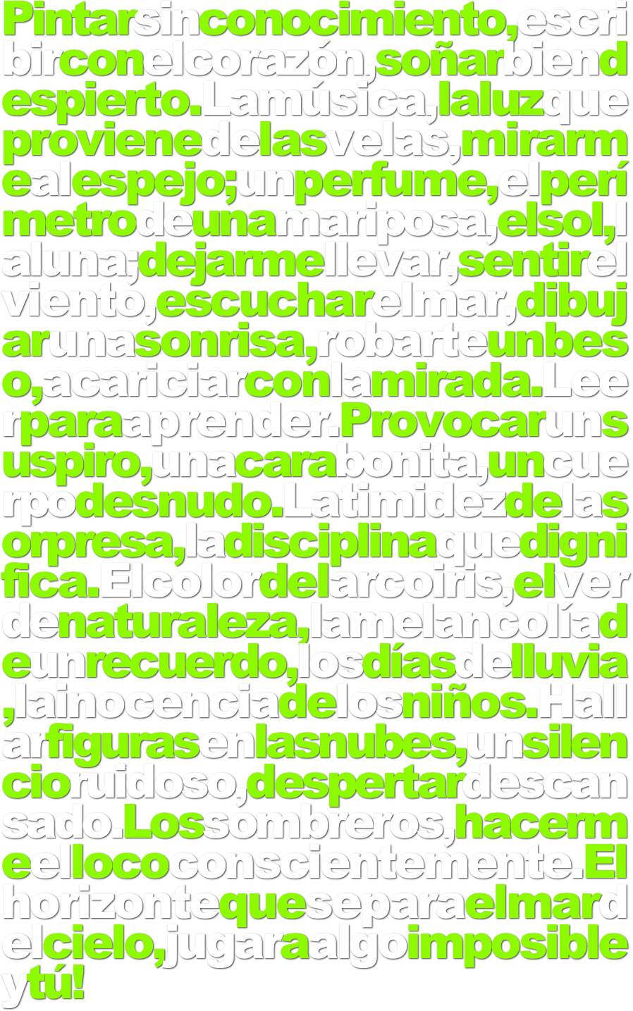 Pintarsinconocimiento,escribirconelcorazón,soñarbiendespierto.Lamúsica,laluzqueprovienedelasvelas,mirarmealespejo;unperfume,elperímetrodeunamariposa,elsol,laluna;dejarmellevar,sentirelviento,escucharelmar,dibujarunasonrisa,robarteunbeso,acariciarconlamirada.Leerparaaprender.Provocarunsuspiro,unacarabonita,uncuerpodesnudo.Latimidezdelasorpresa,ladisciplinaquedignifica.Elcolordelarcoiris,elverdenaturaleza,lamelancolíadeunrecuerdo,losdíasdelluvia,lainocenciadelosniños.Hallarfigurasenlasnubes,unsilencioruidoso,despertardescansado.Lossombreros,hacermeellococonscientemente.Elhorizontequeseparaelmardelcielo,jugaraalgoimposibleytú!